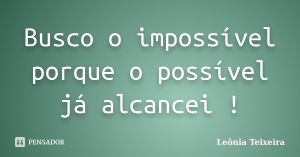 Busco o impossível porque o possível já alcancei !... Frase de Leônia Teixeira.