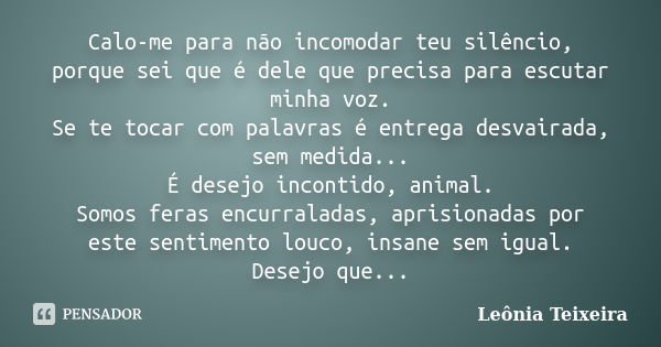 Calo-me para não incomodar teu silêncio, porque sei que é dele que precisa para escutar minha voz. Se te tocar com palavras é entrega desvairada, sem medida... ... Frase de Leônia Teixeira.