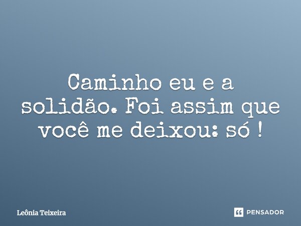 Caminho eu e a solidão. Foi assim que você me deixou: só!... Frase de Leônia Teixeira.