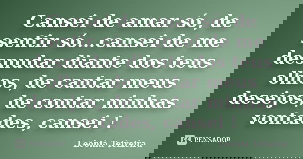 Cansei de amar só, de sentir só...cansei de me desnudar diante dos teus olhos, de cantar meus desejos, de contar minhas vontades, cansei !... Frase de Leônia Teixeira.