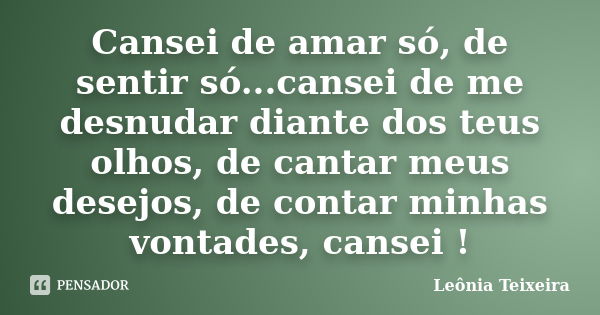 Cansei de amar só, de sentir só...cansei de me desnudar diante dos teus olhos, de cantar meus desejos, de contar minhas vontades, cansei !... Frase de Leônia Teixeira.