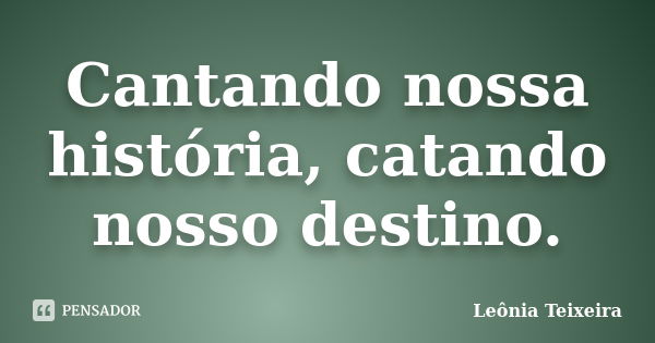 Cantando nossa história, catando nosso destino.... Frase de Leônia Teixeira.