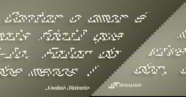 Cantar o amor é mais fácil que vivê-lo. Falar da dor, doe menos !... Frase de Leônia Teixeira.