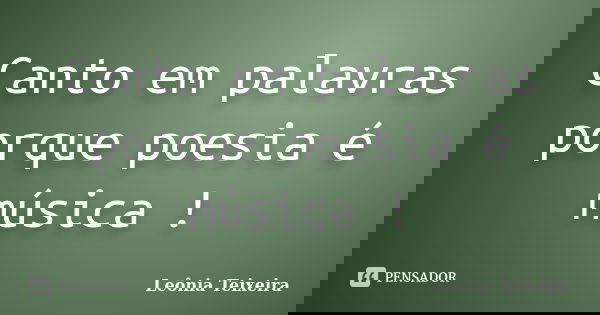 Canto em palavras porque poesia é música !... Frase de Leônia Teixeira.