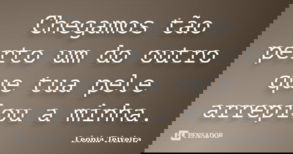 Chegamos tão perto um do outro que tua pele arrepiou a minha.... Frase de Leônia Teixeira.