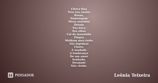 Chuva fina Trás teu cheiro Rosas, Embriagam Meus sentidos Desejo Tua boca Teu olhar Cai de mansinho Pingos Molham meu rosto São lágrimas Choro, A saudade A lemb... Frase de Leônia Teixeira.