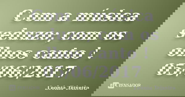 Com a música seduzo; com os olhos canto ! 05/06/2017... Frase de Leônia Teixeira.