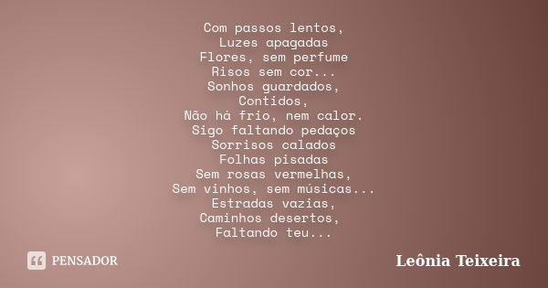 Com passos lentos, Luzes apagadas Flores, sem perfume Risos sem cor... Sonhos guardados, Contidos, Não há frio, nem calor. Sigo faltando pedaços Sorrisos calado... Frase de Leônia Teixeira.