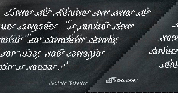 Como diz Alcione em uma de suas canções " a paixão tem memória" eu também tenho, talvez por isso, não consigo deletar a nossa !... Frase de Leônia Teixeira.