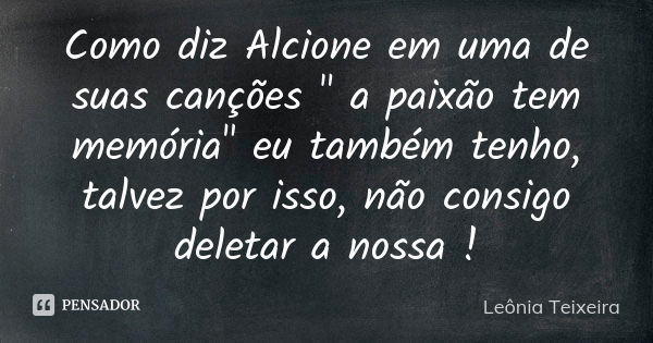 Como diz Alcione em uma de suas canções " a paixão tem memória" eu também tenho, talvez por isso, não consigo deletar a nossa !... Frase de Leônia Teixeira.