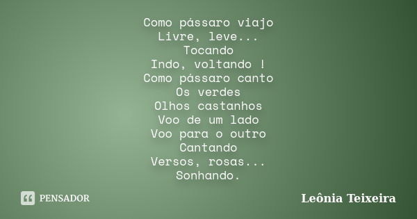 Como pássaro viajo Livre, leve... Tocando Indo, voltando ! Como pássaro canto Os verdes Olhos castanhos Voo de um lado Voo para o outro Cantando Versos, rosas..... Frase de Leônia Teixeira.