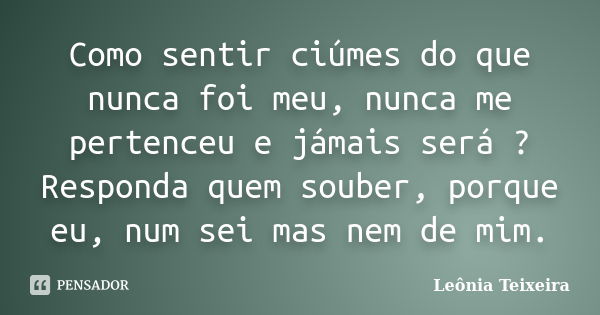 Como sentir ciúmes do que nunca foi meu, nunca me pertenceu e jámais será ? Responda quem souber, porque eu, num sei mas nem de mim.... Frase de Leônia Teixeira.