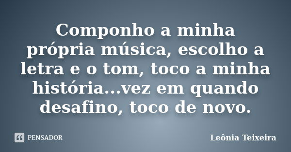 Componho a minha própria música, escolho a letra e o tom, toco a minha história...vez em quando desafino, toco de novo.... Frase de Leônia Teixeira.