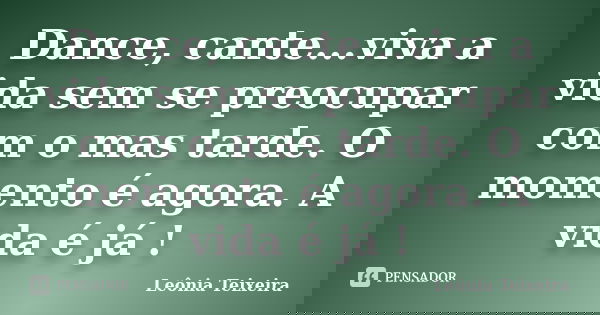 Dance, cante...viva a vida sem se preocupar com o mas tarde. O momento é agora. A vida é já !... Frase de leônia Teixeira.