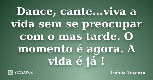 Dance, cante...viva a vida sem se preocupar com o mas tarde. O momento é agora. A vida é já !... Frase de leônia Teixeira.