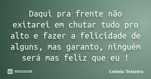 Daqui pra frente não exitarei em chutar tudo pro alto e fazer a felicidade de alguns, mas garanto, ninguém será mas feliz que eu !... Frase de Leônia Teixeira.