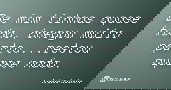 De mim tinhas quase tudo, chegou muito perto...restou quase nada.... Frase de Leônia Teixeira.