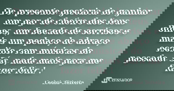 De presente gostaria de ganhar um par de cheiro dos teus olhos, um bocado de sorrisos e mais um pedaço de abraço escrito com músicas do passado. Só, nada mais p... Frase de Leônia Teixeira.