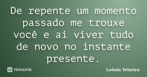 De repente um momento passado me trouxe você e ai viver tudo de novo no instante presente.... Frase de Leônia Teixeira.