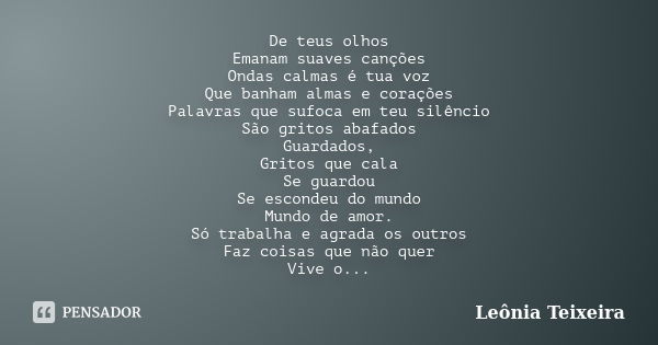 De teus olhos Emanam suaves canções Ondas calmas é tua voz Que banham almas e corações Palavras que sufoca em teu silêncio São gritos abafados Guardados, Gritos... Frase de Leônia Teixeira.