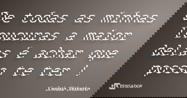 De todas as minhas loucuras a maior delas é achar que posso te ter !... Frase de Leônia Teixeira.