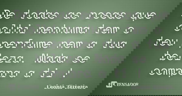 De todas as rosas que colhi nenhuma tem o teu perfume nem a tua beleza. Nada se compara a ti !... Frase de Leônia Teixeira.
