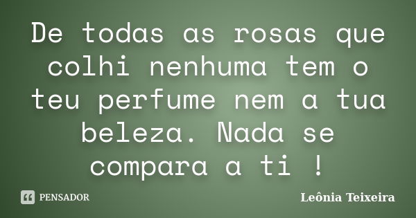 De todas as rosas que colhi nenhuma tem o teu perfume nem a tua beleza. Nada se compara a ti !... Frase de Leônia Teixeira.