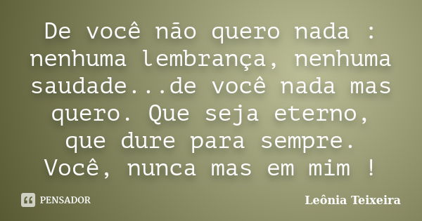 De você não quero nada : nenhuma lembrança, nenhuma saudade...de você nada mas quero. Que seja eterno, que dure para sempre. Você, nunca mas em mim !... Frase de leônia Teixeira.