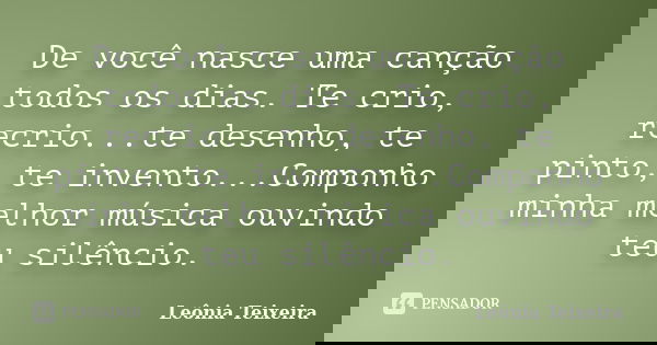 De você nasce uma canção todos os dias. Te crio, recrio...te desenho, te pinto, te invento...Componho minha melhor música ouvindo teu silêncio.... Frase de Leônia Teixeira.