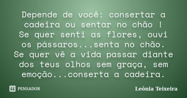 Depende de você: consertar a cadeira ou sentar no chão ! Se quer senti as flores, ouvi os pássaros...senta no chão. Se quer vê a vida passar diante dos teus olh... Frase de Leônia Teixeira.