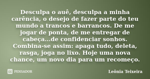 Desculpa o auê, desculpa a minha carência, o desejo de fazer parte do teu mundo a trancos e barrancos. De me jogar de ponta, de me entregar de cabeça...de confi... Frase de Leônia Teixeira.