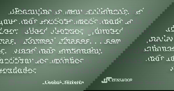 Desculpa o meu silêncio, é que não existe mais nada a dizer. Usei letras, juntei palavras, formei frases...sem chances, você não entendeu, não decifrou as minha... Frase de Leônia Teixeira.