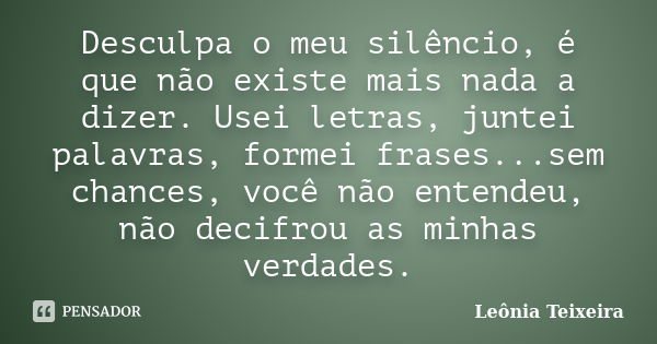 Desculpa o meu silêncio, é que não existe mais nada a dizer. Usei letras, juntei palavras, formei frases...sem chances, você não entendeu, não decifrou as minha... Frase de Leônia Teixeira.