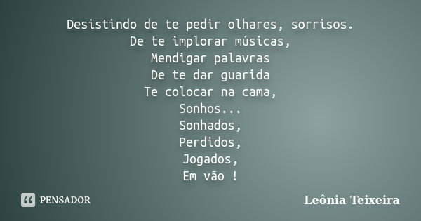 Desistindo de te pedir olhares, sorrisos. De te implorar músicas, Mendigar palavras De te dar guarida Te colocar na cama, Sonhos... Sonhados, Perdidos, Jogados,... Frase de Leônia Teixeira.