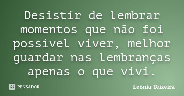 Desistir de lembrar momentos que não foi possível viver, melhor guardar nas lembranças apenas o que vivi.... Frase de leônia Teixeira.