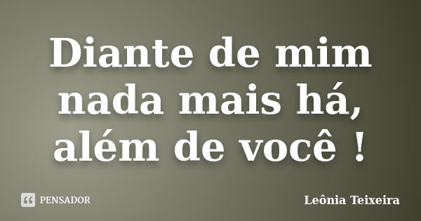 Diante de mim nada mais há, além de você !... Frase de Leônia Teixeira.