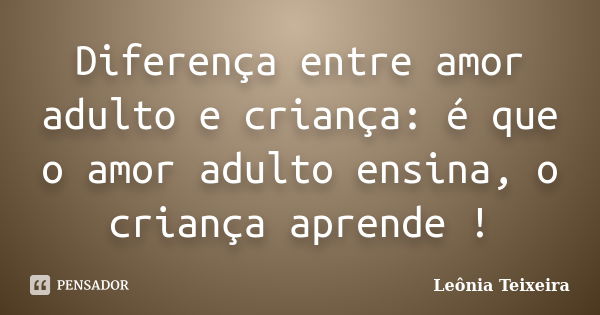 Diferença entre amor adulto e criança: é que o amor adulto ensina, o criança aprende !... Frase de Leônia Teixeira.