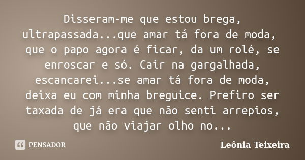 Disseram-me que estou brega, ultrapassada...que amar tá fora de moda, que o papo agora é ficar, da um rolé, se enroscar e só. Cair na gargalhada, escancarei...s... Frase de Leônia Teixeira.