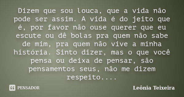 Dizem que sou louca, que a vida não pode ser assim. A vida é do jeito que é, por favor não ouse querer que eu escute ou dê bolas pra quem não sabe de mim, pra q... Frase de Leônia Teixeira.