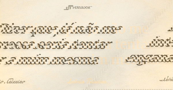 Dizer que já não me interessa seria tentar enganar a mim mesma.... Frase de Leônia Teixeira.