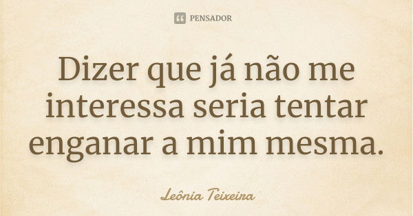 Dizer que já não me interessa seria tentar enganar a mim mesma.... Frase de Leônia Teixeira.