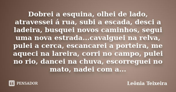 Dobrei a esquina, olhei de lado, atravessei á rua, subi a escada, desci a ladeira, busquei novos caminhos, segui uma nova estrada...cavalguei na relva, pulei a ... Frase de leônia Teixeira.