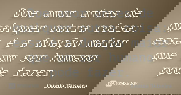 Doe amor antes de qualquer outra coisa: essa é a doação maior que um ser humano pode fazer.... Frase de leônia Teixeira.