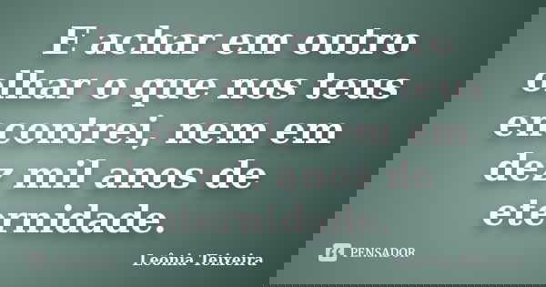 E achar em outro olhar o que nos teus encontrei, nem em dez mil anos de eternidade.... Frase de Leônia Teixeira.