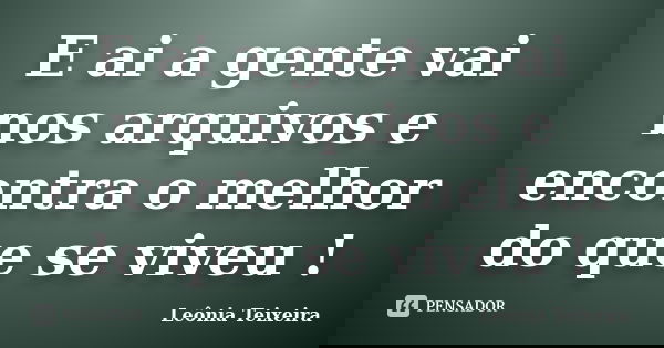E ai a gente vai nos arquivos e encontra o melhor do que se viveu !... Frase de Leônia Teixeira.