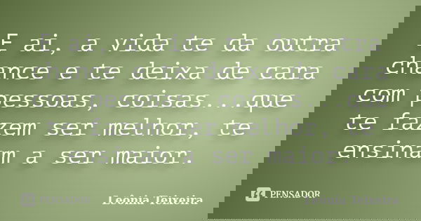 E ai, a vida te da outra chance e te deixa de cara com pessoas, coisas...que te fazem ser melhor, te ensinam a ser maior.... Frase de Leônia Teixeira.