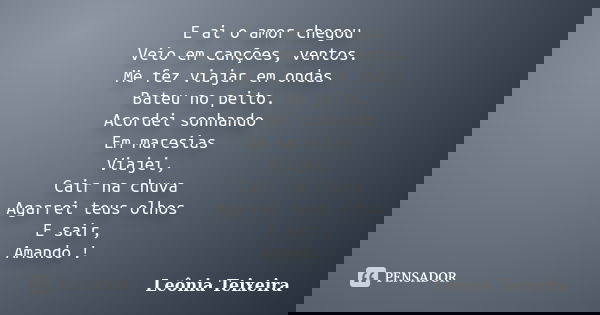 E ai o amor chegou Veio em canções, ventos. Me fez viajar em ondas Bateu no peito. Acordei sonhando Em maresias Viajei, Cair na chuva Agarrei teus olhos E sair,... Frase de Leônia Teixeira.