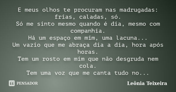 E meus olhos te procuram nas madrugadas: frias, caladas, só. Só me sinto mesmo quando é dia, mesmo com companhia. Há um espaço em mim, uma lacuna... Um vazio qu... Frase de Leônia Teixeira.