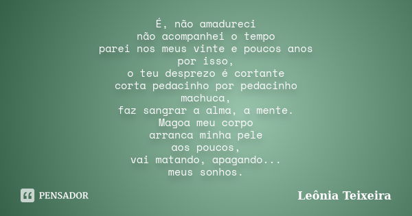 É, não amadureci não acompanhei o tempo parei nos meus vinte e poucos anos por isso, o teu desprezo é cortante corta pedacinho por pedacinho machuca, faz sangra... Frase de Leônia Teixeira.