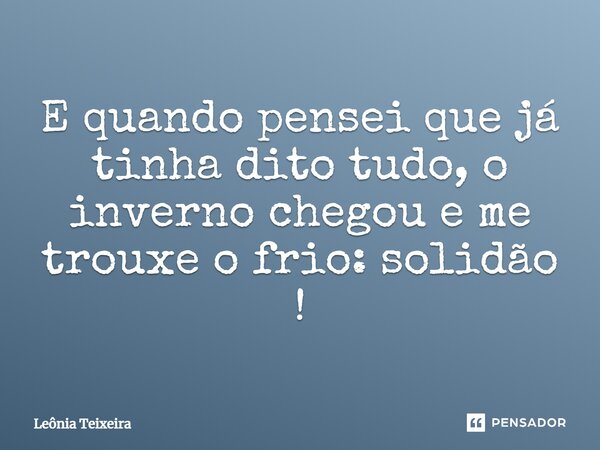 E quando pensei que já tinha dito tudo, o inverno chegou e me trouxe o frio: solidão!... Frase de Leônia Teixeira.